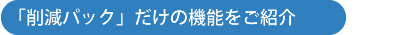 「削減パック」だけの機能をご紹介